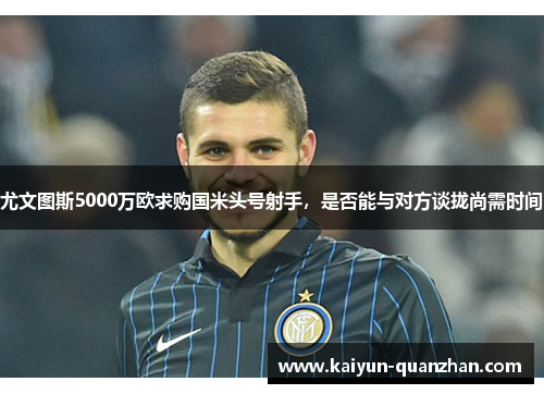 尤文图斯5000万欧求购国米头号射手，是否能与对方谈拢尚需时间