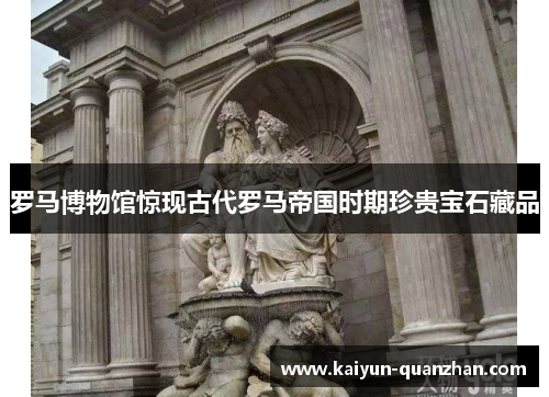罗马博物馆惊现古代罗马帝国时期珍贵宝石藏品